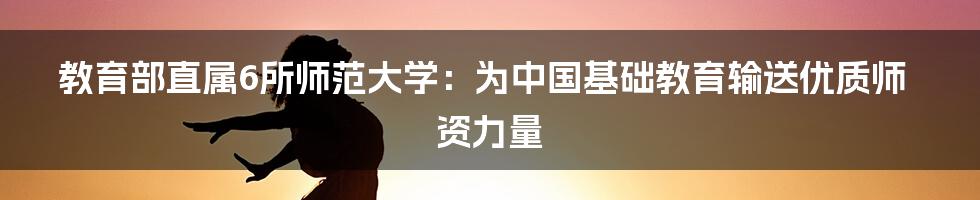 教育部直属6所师范大学：为中国基础教育输送优质师资力量