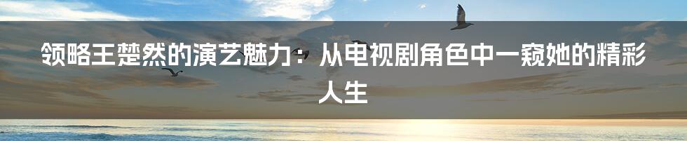 领略王楚然的演艺魅力：从电视剧角色中一窥她的精彩人生