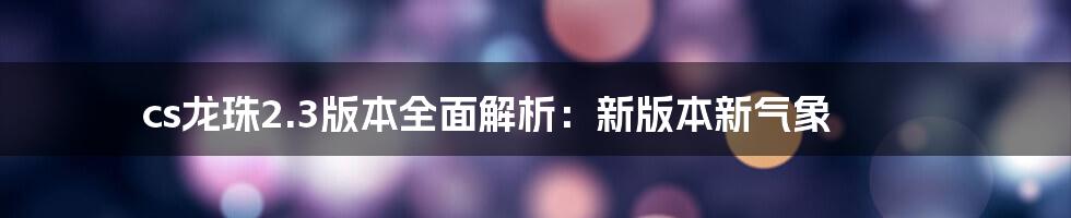 cs龙珠2.3版本全面解析：新版本新气象