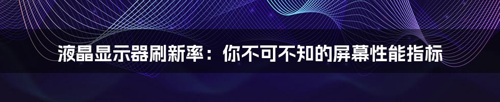 液晶显示器刷新率：你不可不知的屏幕性能指标