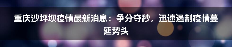 重庆沙坪坝疫情最新消息：争分夺秒，迅速遏制疫情蔓延势头