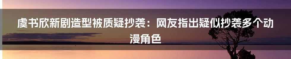 虞书欣新剧造型被质疑抄袭：网友指出疑似抄袭多个动漫角色