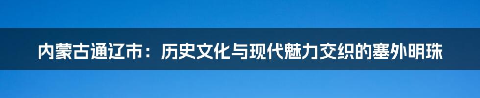 内蒙古通辽市：历史文化与现代魅力交织的塞外明珠