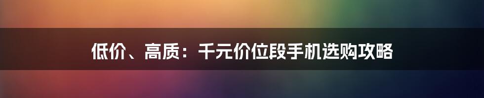 低价、高质：千元价位段手机选购攻略