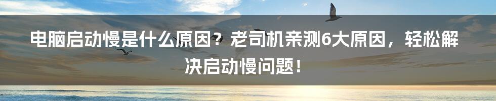 电脑启动慢是什么原因？老司机亲测6大原因，轻松解决启动慢问题！