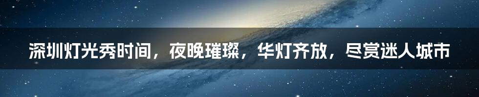 深圳灯光秀时间，夜晚璀璨，华灯齐放，尽赏迷人城市