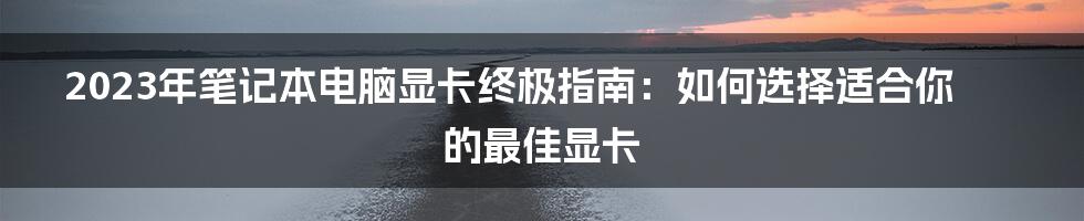 2023年笔记本电脑显卡终极指南：如何选择适合你的最佳显卡