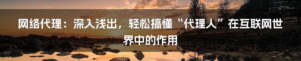 网络代理：深入浅出，轻松搞懂“代理人”在互联网世界中的作用