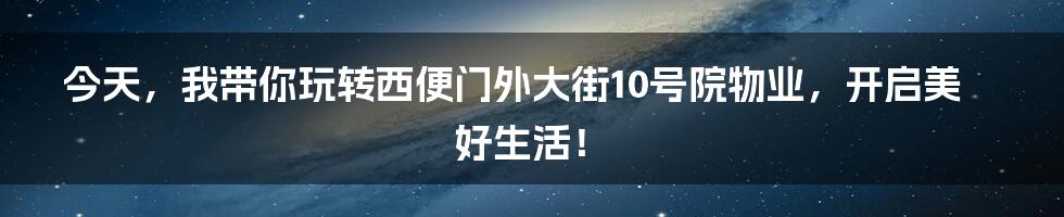 今天，我带你玩转西便门外大街10号院物业，开启美好生活！