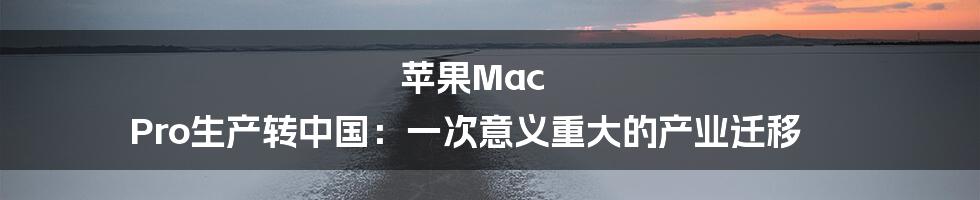 苹果Mac Pro生产转中国：一次意义重大的产业迁移