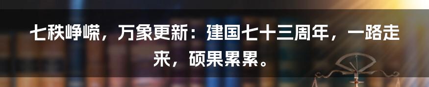 七秩峥嵘，万象更新：建国七十三周年，一路走来，硕果累累。