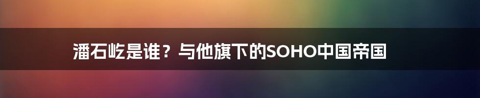 潘石屹是谁？与他旗下的SOHO中国帝国