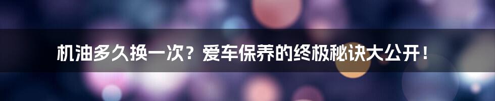 机油多久换一次？爱车保养的终极秘诀大公开！