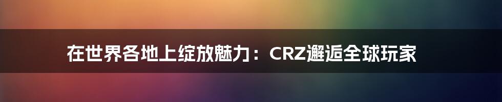 在世界各地上绽放魅力：CRZ邂逅全球玩家