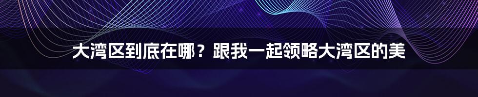 大湾区到底在哪？跟我一起领略大湾区的美