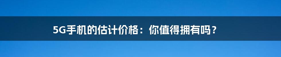 5G手机的估计价格：你值得拥有吗？