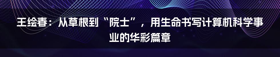 王绘春：从草根到“院士”，用生命书写计算机科学事业的华彩篇章