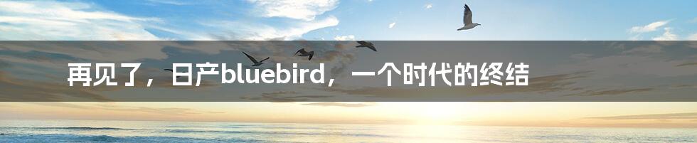 再见了，日产bluebird，一个时代的终结