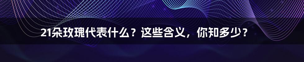 21朵玫瑰代表什么？这些含义，你知多少？