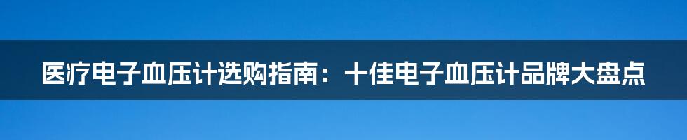 医疗电子血压计选购指南：十佳电子血压计品牌大盘点