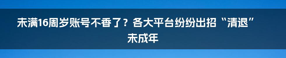 未满16周岁账号不香了？各大平台纷纷出招“清退”未成年