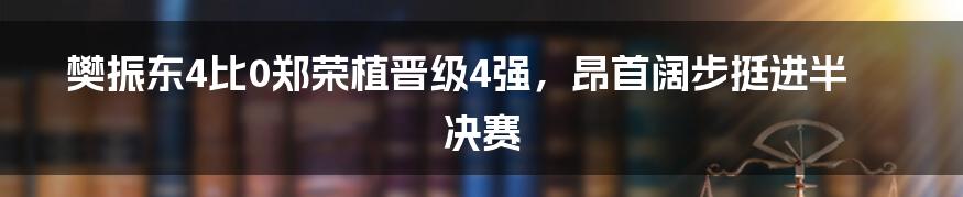 樊振东4比0郑荣植晋级4强，昂首阔步挺进半决赛