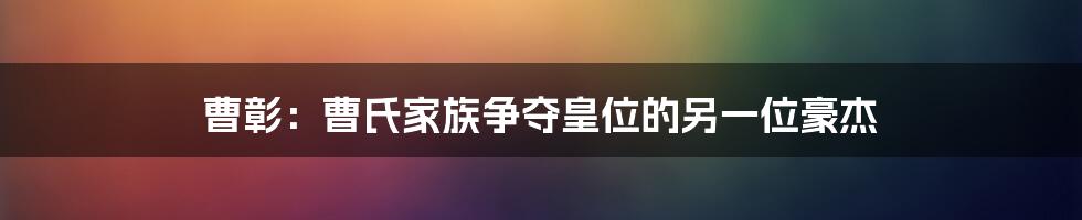 曹彰：曹氏家族争夺皇位的另一位豪杰