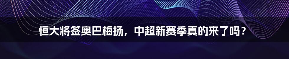 恒大将签奥巴梅扬，中超新赛季真的来了吗？