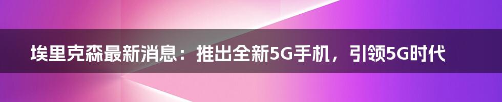 埃里克森最新消息：推出全新5G手机，引领5G时代