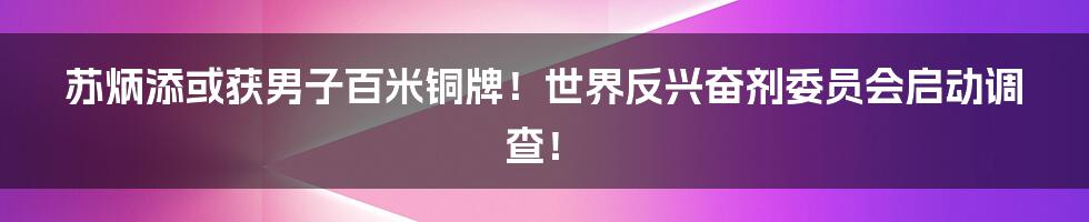 苏炳添或获男子百米铜牌！世界反兴奋剂委员会启动调查！