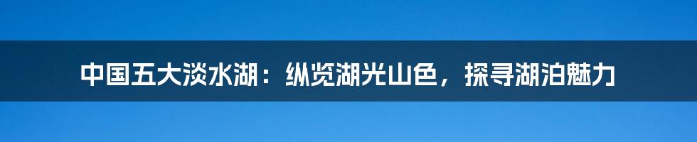 中国五大淡水湖：纵览湖光山色，探寻湖泊魅力