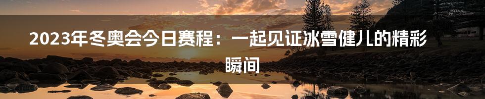 2023年冬奥会今日赛程：一起见证冰雪健儿的精彩瞬间