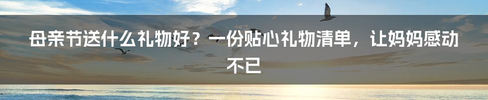 母亲节送什么礼物好？一份贴心礼物清单，让妈妈感动不已