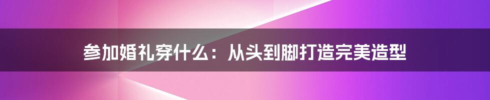 参加婚礼穿什么：从头到脚打造完美造型