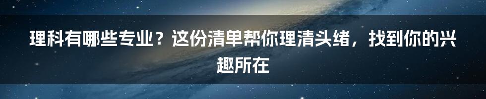 理科有哪些专业？这份清单帮你理清头绪，找到你的兴趣所在