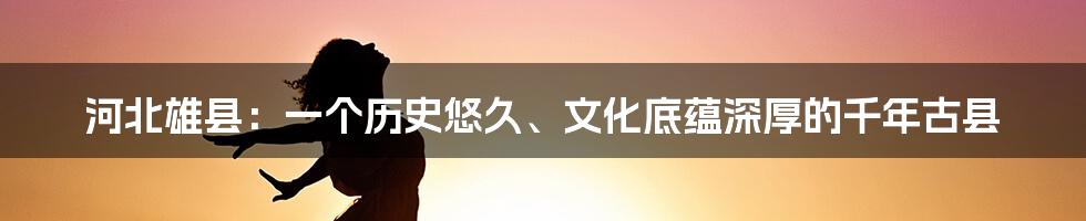 河北雄县：一个历史悠久、文化底蕴深厚的千年古县