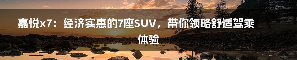 嘉悦x7：经济实惠的7座SUV，带你领略舒适驾乘体验