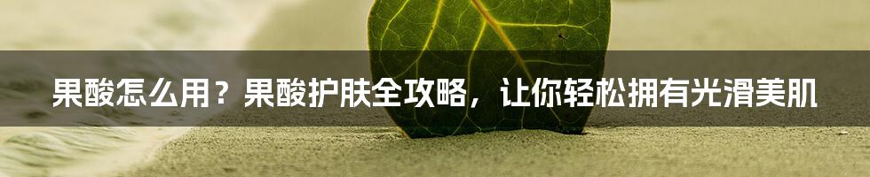 果酸怎么用？果酸护肤全攻略，让你轻松拥有光滑美肌