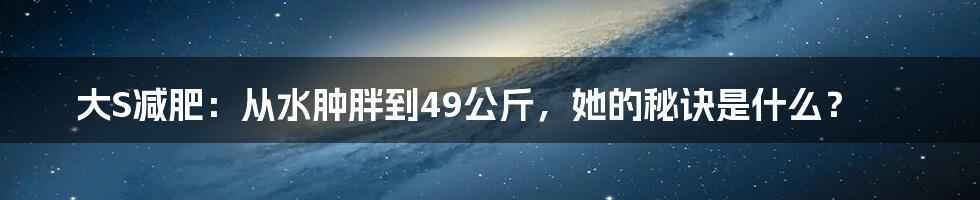 大S减肥：从水肿胖到49公斤，她的秘诀是什么？