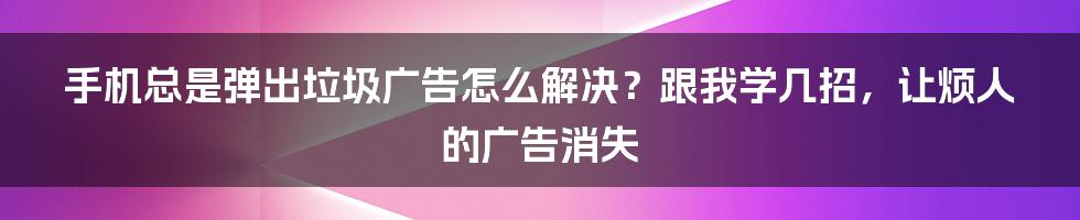 手机总是弹出垃圾广告怎么解决？跟我学几招，让烦人的广告消失