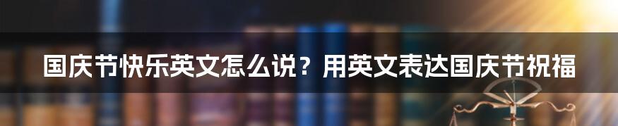 国庆节快乐英文怎么说？用英文表达国庆节祝福