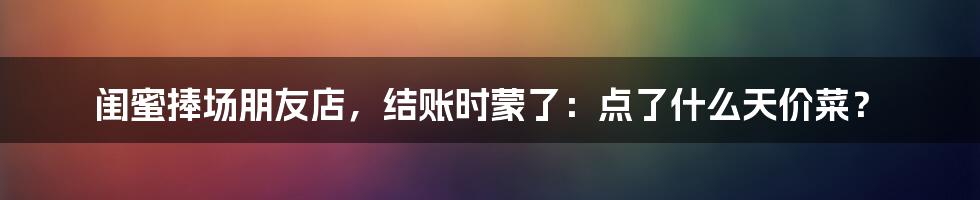 闺蜜捧场朋友店，结账时蒙了：点了什么天价菜？