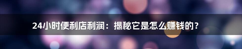 24小时便利店利润：揭秘它是怎么赚钱的？