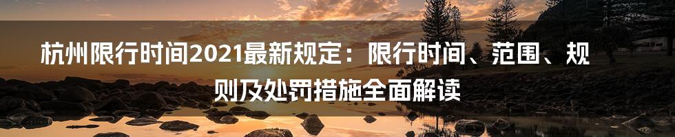 杭州限行时间2021最新规定：限行时间、范围、规则及处罚措施全面解读