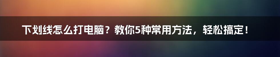 下划线怎么打电脑？教你5种常用方法，轻松搞定！