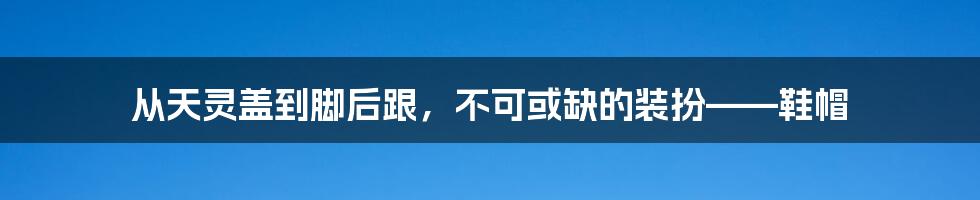 从天灵盖到脚后跟，不可或缺的装扮——鞋帽