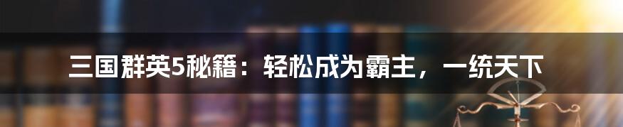 三国群英5秘籍：轻松成为霸主，一统天下