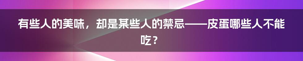 有些人的美味，却是某些人的禁忌——皮蛋哪些人不能吃？