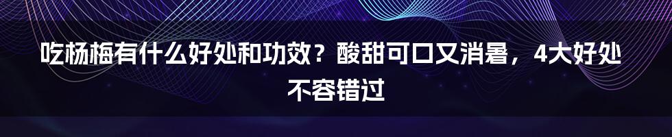 吃杨梅有什么好处和功效？酸甜可口又消暑，4大好处不容错过