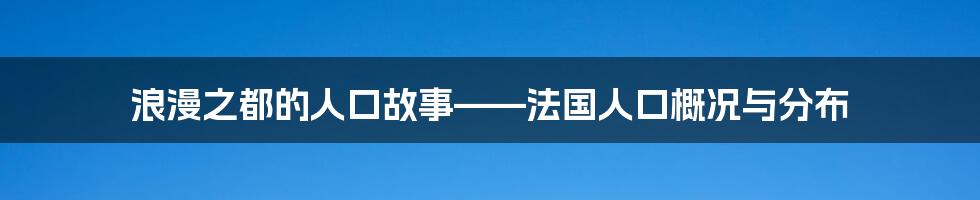 浪漫之都的人口故事——法国人口概况与分布